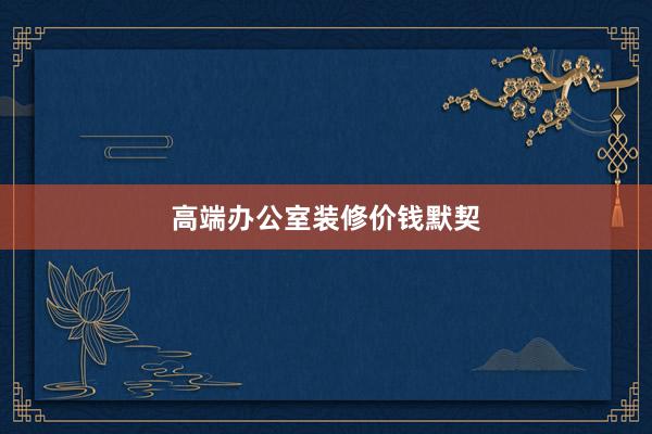 高端办公室装修价钱默契