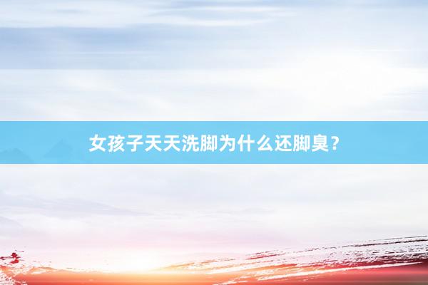 女孩子天天洗脚为什么还脚臭？