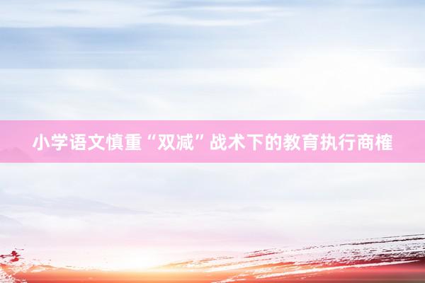 小学语文慎重“双减”战术下的教育执行商榷
